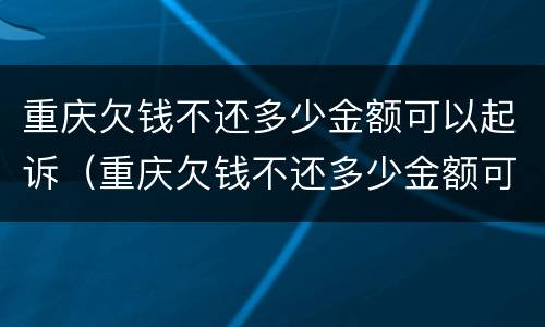 重庆欠钱不还多少金额可以起诉（重庆欠钱不还多少金额可以起诉公安局）