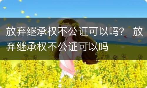 放弃继承权不公证可以吗？ 放弃继承权不公证可以吗