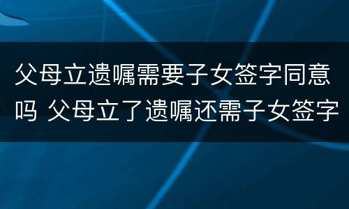 父母立遗嘱需要子女签字同意吗 父母立了遗嘱还需子女签字才有效吗