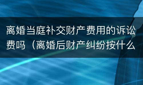 离婚当庭补交财产费用的诉讼费吗（离婚后财产纠纷按什么标准收诉讼费）