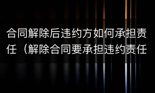 合同解除后违约方如何承担责任（解除合同要承担违约责任吗）