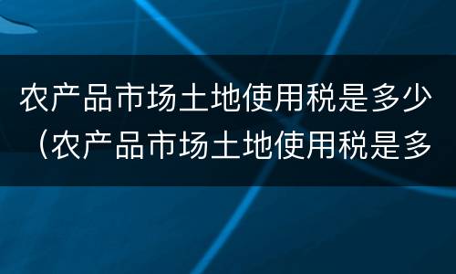 农产品市场土地使用税是多少（农产品市场土地使用税是多少）