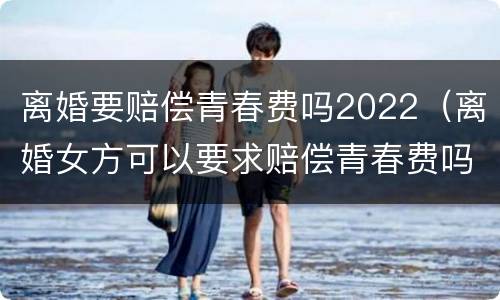 离婚要赔偿青春费吗2022（离婚女方可以要求赔偿青春费吗）