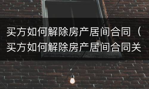 买方如何解除房产居间合同（买方如何解除房产居间合同关系）
