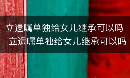 立遗嘱单独给女儿继承可以吗 立遗嘱单独给女儿继承可以吗有效吗