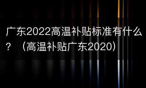 广东2022高温补贴标准有什么？（高温补贴广东2020）