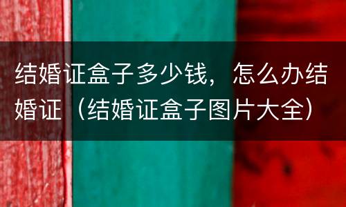 结婚证盒子多少钱，怎么办结婚证（结婚证盒子图片大全）