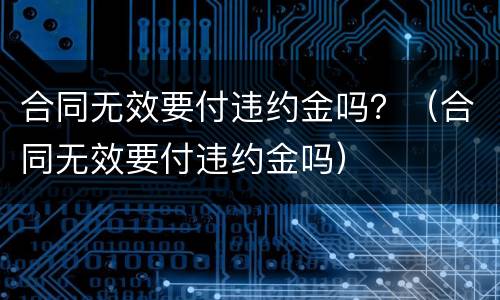 合同无效要付违约金吗？（合同无效要付违约金吗）