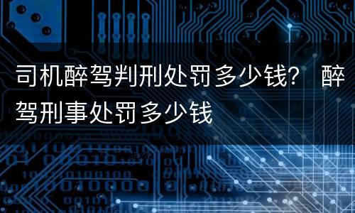 司机醉驾判刑处罚多少钱？ 醉驾刑事处罚多少钱
