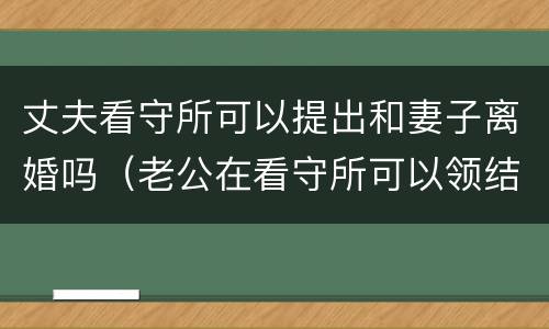 丈夫看守所可以提出和妻子离婚吗（老公在看守所可以领结婚证吗）