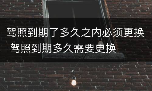 驾照到期了多久之内必须更换 驾照到期多久需要更换