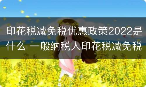 印花税减免税优惠政策2022是什么 一般纳税人印花税减免税优惠政策2021
