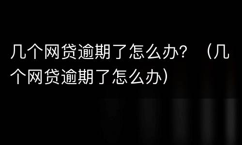 几个网贷逾期了怎么办？（几个网贷逾期了怎么办）