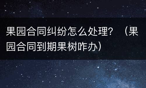 果园合同纠纷怎么处理？（果园合同到期果树咋办）