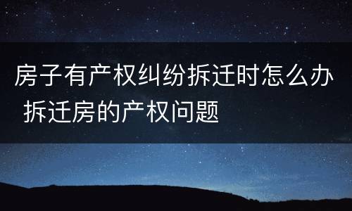 房子有产权纠纷拆迁时怎么办 拆迁房的产权问题
