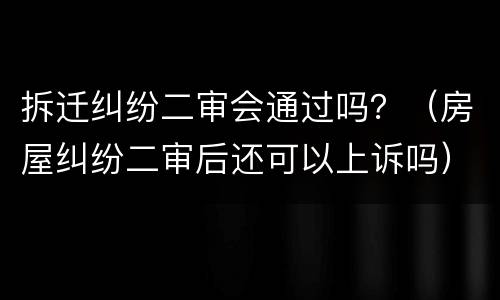拆迁纠纷二审会通过吗?(房屋纠纷二审后还可以上诉吗)