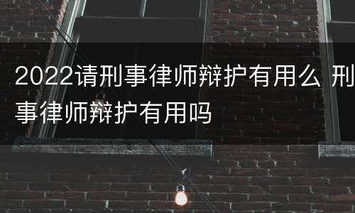2022请刑事律师辩护有用么 刑事律师辩护有用吗