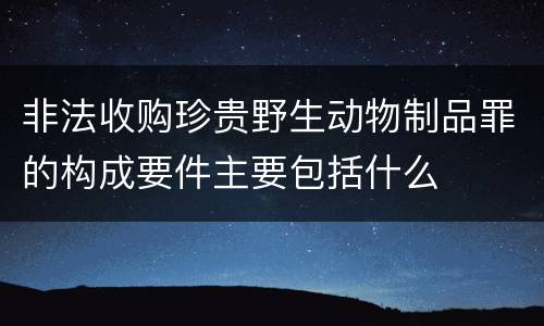 非法收购珍贵野生动物制品罪的构成要件主要包括什么