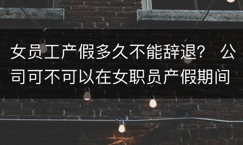 女员工产假多久不能辞退？ 公司可不可以在女职员产假期间辞退