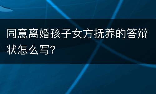 同意离婚孩子女方抚养的答辩状怎么写？