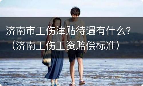 济南市工伤津贴待遇有什么？（济南工伤工资赔偿标准）