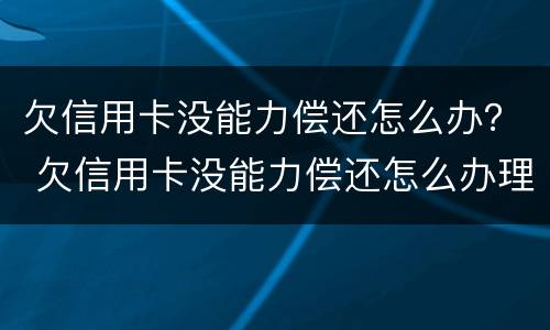 欠信用卡没能力偿还怎么办？ 欠信用卡没能力偿还怎么办理
