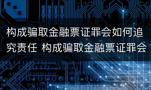 构成骗取金融票证罪会如何追究责任 构成骗取金融票证罪会如何追究责任呢