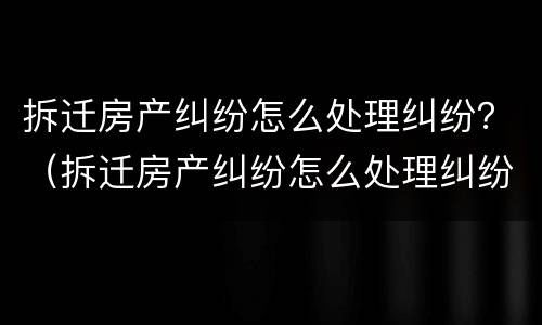 拆迁房产纠纷怎么处理纠纷？（拆迁房产纠纷怎么处理纠纷案件）