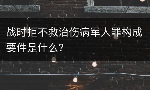 战时拒不救治伤病军人罪构成要件是什么？