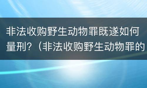 非法收购野生动物罪既遂如何量刑?（非法收购野生动物罪的立案标准）