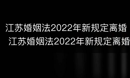 江苏婚姻法2022年新规定离婚 江苏婚姻法2022年新规定离婚财产分割