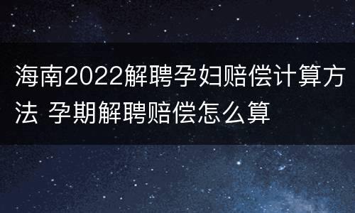 海南2022解聘孕妇赔偿计算方法 孕期解聘赔偿怎么算