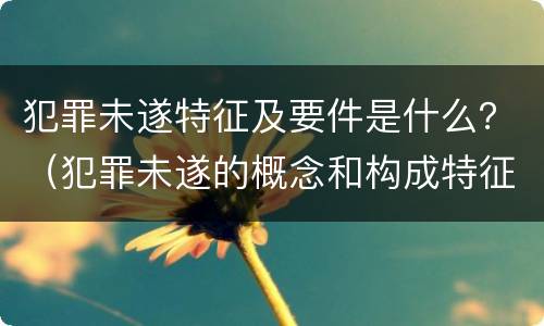 犯罪未遂特征及要件是什么？（犯罪未遂的概念和构成特征）