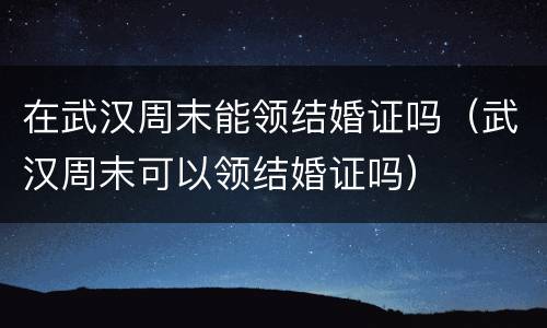 在武汉周末能领结婚证吗（武汉周末可以领结婚证吗）