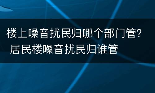 楼上噪音扰民归哪个部门管？ 居民楼噪音扰民归谁管