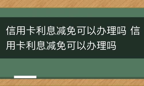 信用卡利息减免可以办理吗 信用卡利息减免可以办理吗