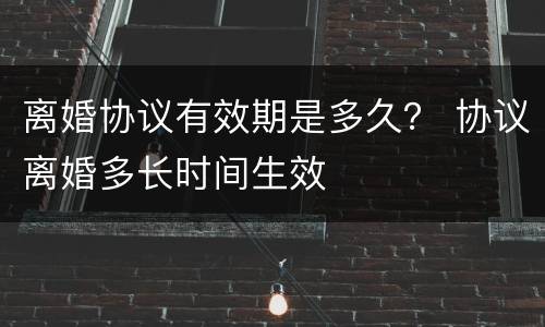 离婚协议有效期是多久？ 协议离婚多长时间生效