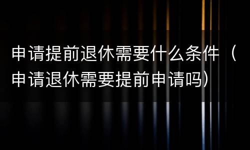 申请提前退休需要什么条件（申请退休需要提前申请吗）