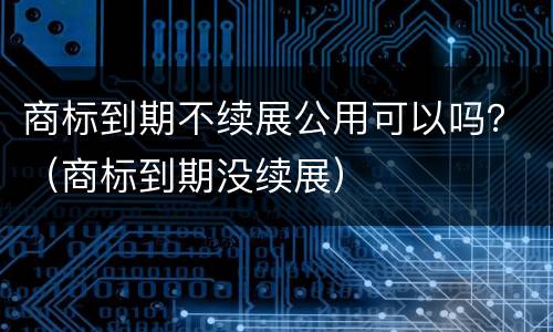 商标到期不续展公用可以吗？（商标到期没续展）