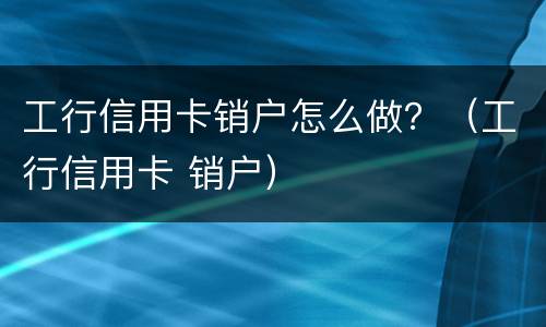 工行信用卡销户怎么做？（工行信用卡 销户）
