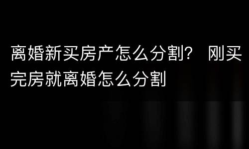 离婚新买房产怎么分割？ 刚买完房就离婚怎么分割