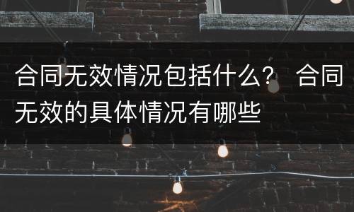 合同无效情况包括什么？ 合同无效的具体情况有哪些