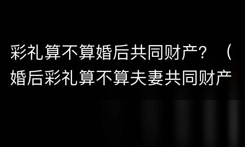 彩礼算不算婚后共同财产？（婚后彩礼算不算夫妻共同财产）