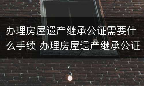 办理房屋遗产继承公证需要什么手续 办理房屋遗产继承公证需要什么手续和费用