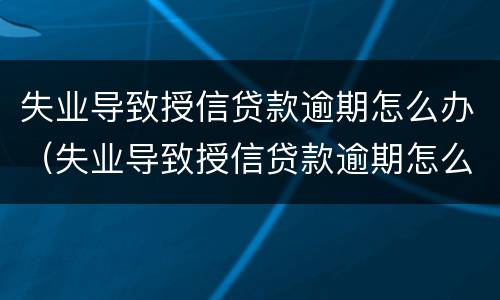 失业导致授信贷款逾期怎么办（失业导致授信贷款逾期怎么办啊）
