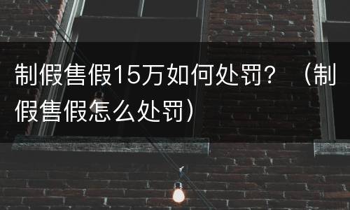 制假售假15万如何处罚？（制假售假怎么处罚）