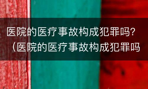 医院的医疗事故构成犯罪吗？（医院的医疗事故构成犯罪吗判几年）
