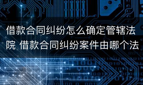 借款合同纠纷怎么确定管辖法院 借款合同纠纷案件由哪个法院管辖