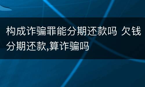 构成诈骗罪能分期还款吗 欠钱分期还款,算诈骗吗