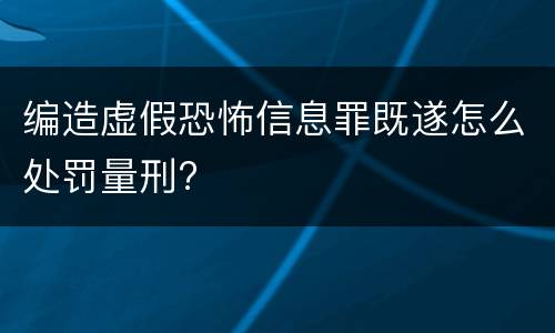 编造虚假恐怖信息罪既遂怎么处罚量刑?